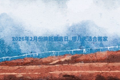 2026年2月份换新居吉日，哪几天适合搬家