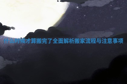 什么时候才算搬完了全面解析搬家流程与注意事项