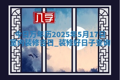 今日万年历2025年5月17日室内装修吉日,装修好日子查询