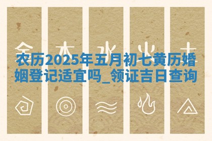农历2025年五月初七黄历婚姻登记适宜吗,领证吉日查询