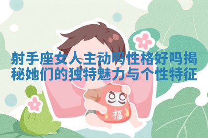 射手座女人主 ? 动吗性格好吗揭秘她 ? 们的独特魅力与个性特征