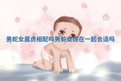 男蛇女属虎相配 ? 吗_男蛇 ? 女虎在一起合适吗